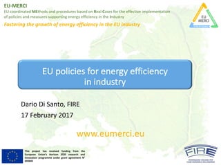 EU-MERCI
EU	coordinated MEthods and	procedures based on	Real	Cases	for	the	effective implementation
of	policies and	measures supporting energy	efficiency in	the	Industry
Fostering the	growth of	energy	efficiency in	the	EU	industry
This project has received funding from the
European Union’s Horizon 2020 research and
innovation programme under grant agreement N°
693845
EU	policies for	energy efficiency
in	industry
Dario	Di	Santo,	FIRE
17	February 2017
www.eumerci.eu
 