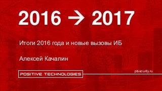 ptsecurity.ru
Итоги 2016 года и новые вызовы ИБ
Алексей Качалин
2016  2017
 