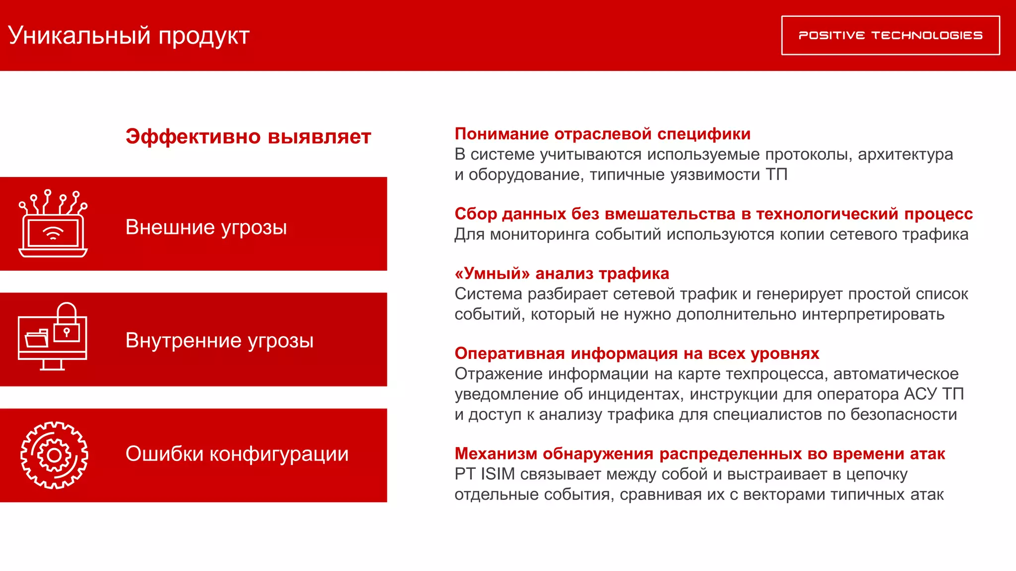 Уникальный продукт
Понимание отраслевой специфики
В системе учитываются используемые протоколы, архитектура
и оборудование, типичные уязвимости ТП
Сбор данных без вмешательства в технологический процесс
Для мониторинга событий используются копии сетевого трафика
«Умный» анализ трафика
Система разбирает сетевой трафик и генерирует простой список
событий, который не нужно дополнительно интерпретировать
Оперативная информация на всех уровнях
Отражение информации на карте техпроцесса, автоматическое
уведомление об инцидентах, инструкции для оператора АСУ ТП
и доступ к анализу трафика для специалистов по безопасности
Механизм обнаружения распределенных во времени атак
PT ISIM связывает между собой и выстраивает в цепочку
отдельные события, сравнивая их с векторами типичных атак
Эффективно выявляет
Внутренние угрозы
Внешние угрозы
Ошибки конфигурации
 