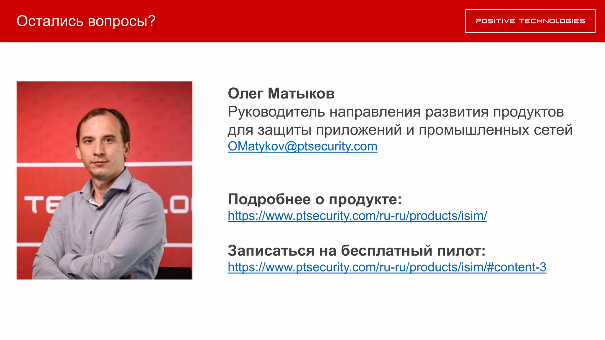Остались вопросы?
Олег Матыков
Руководитель направления развития продуктов
для защиты приложений и промышленных сетей
OMatykov@ptsecurity.com
Подробнее о продукте:
https://www.ptsecurity.com/ru-ru/products/isim/
Записаться на бесплатный пилот:
https://www.ptsecurity.com/ru-ru/products/isim/#content-3
 