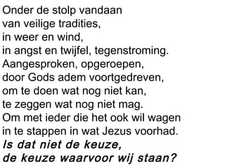 Onder de stolp vandaan
van veilige tradities,
in weer en wind,
in angst en twijfel, tegenstroming.
Aangesproken, opgeroepen,
door Gods adem voortgedreven,
om te doen wat nog niet kan,
te zeggen wat nog niet mag.
Om met ieder die het ook wil wagen
in te stappen in wat Jezus voorhad.
Is dat niet de keuze,
de keuze waarvoor wij staan?
 