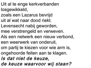 Uit al te enge kerkverbanden
losgewikkeld,
zoals een Lazarus bevrijd
uit al wat naar dood riekt.
Levensecht nabij geworden,
mee verstrengeld en verweven.
Als een netwerk een nieuw verbond,
een weerwerk van onderuit,
om partij te kiezen voor wie arm is,
ongehoorde feiten aan te klagen.
Is dat niet de keuze,
de keuze waarvoor wij staan?
 