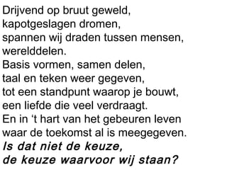 Drijvend op bruut geweld,
kapotgeslagen dromen,
spannen wij draden tussen mensen,
werelddelen.
Basis vormen, samen delen,
taal en teken weer gegeven,
tot een standpunt waarop je bouwt,
een liefde die veel verdraagt.
En in ‘t hart van het gebeuren leven
waar de toekomst al is meegegeven.
Is dat niet de keuze,
de keuze waarvoor wij staan?
 