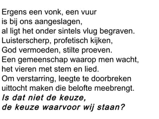 Ergens een vonk, een vuur
is bij ons aangeslagen,
al ligt het onder sintels vlug begraven.
Luisterscherp, profetisch kijken,
God vermoeden, stilte proeven.
Een gemeenschap waarop men wacht,
het vieren met stem en lied.
Om verstarring, leegte te doorbreken 
uittocht maken die belofte meebrengt.
Is dat niet de keuze,
de keuze waarvoor wij staan?
 