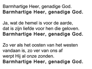 Barmhartige Heer, genadige God.
Barmhartige Heer, genadige God.
Ja, wat de hemel is voor de aarde,
dat is zijn liefde voor hen die geloven.
Barmhartige Heer, genadige God.
Zo ver als het oosten van het westen
vandaan is, zo ver van ons af
werpt Hij al onze zonden.
Barmhartige Heer, genadige God.
 
 