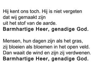 Hij kent ons toch. Hij is niet vergeten
dat wij gemaakt zijn
uit het stof van de aarde.
Barmhartige Heer, genadige God.
Mensen, hun dagen zijn als het gras,
zij bloeien als bloemen in het open veld.
Dan waait de wind en zijn zij verdwenen.
Barmhartige Heer, genadige God.
 