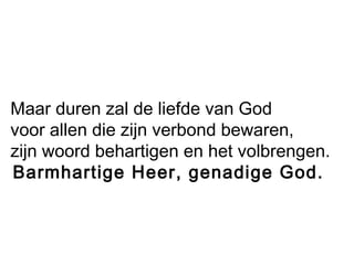Maar duren zal de liefde van God
voor allen die zijn verbond bewaren,
zijn woord behartigen en het volbrengen.
 Barmhartige Heer, genadige God.
 