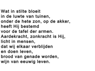 Wat in stilte bloeit
in de luwte van tuinen,
onder de hete zon, op de akker,
heeft Hij bestemd
voor de tafel der armen.
Aardekracht, zonkracht is Hij,
licht in mensen,
dat wij elkaar verblijden
en doen leven,
brood van genade worden,
wijn van eeuwig leven.
 