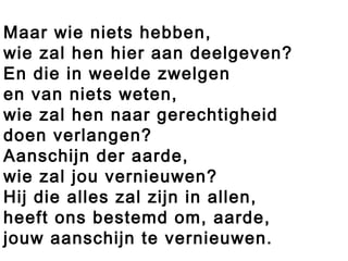 Maar wie niets hebben,
wie zal hen hier aan deelgeven?
En die in weelde zwelgen
en van niets weten,
wie zal hen naar gerechtigheid
doen verlangen?
Aanschijn der aarde,
wie zal jou vernieuwen?
Hij die alles zal zijn in allen,
heeft ons bestemd om, aarde,
jouw aanschijn te vernieuwen.
 