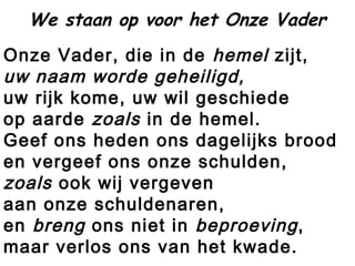 Onze Vader, die in de hemel zijt,
uw naam worde geheiligd,
uw rijk kome, uw wil geschiede
op aarde zoals in de hemel.
Geef ons heden ons dagelijks brood
en vergeef ons onze schulden,
zoals ook wij vergeven
aan onze schuldenaren,
en breng ons niet in beproeving,
maar verlos ons van het kwade.
We staan op voor het Onze Vader
 