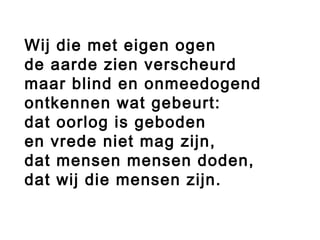 Wij die met eigen ogen
de aarde zien verscheurd
maar blind en onmeedogend
ontkennen wat gebeurt:
dat oorlog is geboden
en vrede niet mag zijn,
dat mensen mensen doden,
dat wij die mensen zijn.
 
 