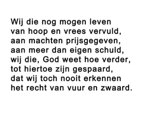 Wij die nog mogen leven
van hoop en vrees vervuld,
aan machten prijsgegeven,
aan meer dan eigen schuld,
wij die, God weet hoe verder,
tot hiertoe zijn gespaard,
dat wij toch nooit erkennen
het recht van vuur en zwaard.
 