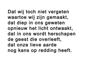 Dat wij toch niet vergeten
waartoe wij zijn gemaakt,
dat diep in ons geweten
opnieuw het licht ontwaakt,
dat in ons wordt herschapen
de geest die overleeft,
dat onze lieve aarde
nog kans op redding heeft.
 