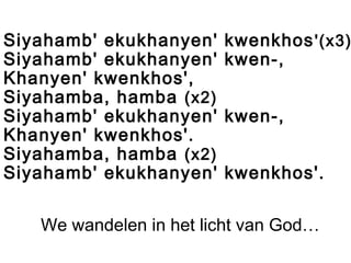 Siyahamb' ekukhanyen' kwenkhos'(x3)
Siyahamb' ekukhanyen' kwen-,
Khanyen' kwenkhos',
Siyahamba, hamba (x2)
Siyahamb' ekukhanyen' kwen-,
Khanyen' kwenkhos'.
Siyahamba, hamba (x2)
Siyahamb' ekukhanyen' kwenkhos'.
We wandelen in het licht van God…
 