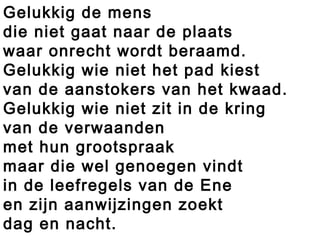 Gelukkig de mens
die niet gaat naar de plaats
waar onrecht wordt beraamd.
Gelukkig wie niet het pad kiest
van de aanstokers van het kwaad.
Gelukkig wie niet zit in de kring
van de verwaanden
met hun grootspraak
maar die wel genoegen vindt
in de leefregels van de Ene
en zijn aanwijzingen zoekt
dag en nacht.
 