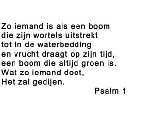 Zo iemand is als een boom
die zijn wortels uitstrekt
tot in de waterbedding
en vrucht draagt op zijn tijd,
een boom die altijd groen is.
Wat zo iemand doet,
Het zal gedijen.
Psalm 1
 