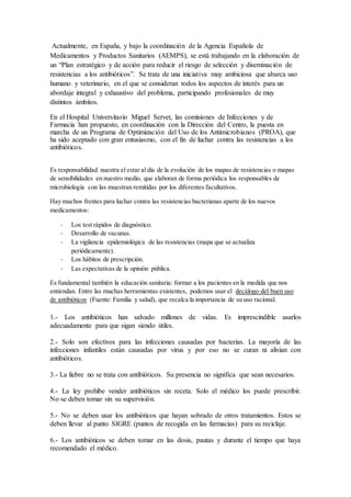 Actualmente, en España, y bajo la coordinación de la Agencia Española de
Medicamentos y Productos Sanitarios (AEMPS), se está trabajando en la elaboración de
un “Plan estratégico y de acción para reducir el riesgo de selección y diseminación de
resistencias a los antibióticos”. Se trata de una iniciativa muy ambiciosa que abarca uso
humano y veterinario, en el que se consideran todos los aspectos de interés para un
abordaje integral y exhaustivo del problema, participando profesionales de muy
distintos ámbitos.
En el Hospital Universitario Miguel Servet, las comisiones de Infecciones y de
Farmacia han propuesto, en coordinación con la Dirección del Centro, la puesta en
marcha de un Programa de Optimización del Uso de los Antimicrobianos (PROA), que
ha sido aceptado con gran entusiasmo, con el fin de luchar contra las resistencias a los
antibióticos.
Es responsabilidad nuestra el estar al día de la evolución de los mapas de resistencias o mapas
de sensibilidades en nuestro medio, que elaboran de forma periódica los responsables de
microbiología con las muestran remitidas por los diferentes facultativos.
Hay muchos frentes para luchar contra las resistencias bacterianas aparte de los nuevos
medicamentos:
- Los test rápidos de diagnóstico.
- Desarrollo de vacunas.
- La vigilancia epidemiológica de las resistencias (mapa que se actualiza
periódicamente).
- Los hábitos de prescripción.
- Las expectativas de la opinión pública.
Es fundamental también la educación sanitaria: formar a los pacientes en la medida que nos
entiendan. Entre las muchas herramientas existentes, podemos usar el decálogo del buen uso
de antibióticos (Fuente: Familia y salud), que recalca la importancia de su uso racional.
1.- Los antibióticos han salvado millones de vidas. Es imprescindible usarlos
adecuadamente para que sigan siendo útiles.
2.- Solo son efectivos para las infecciones causadas por bacterias. La mayoría de las
infecciones infantiles están causadas por virus y por eso no se curan ni alivian con
antibióticos.
3.- La fiebre no se trata con antibióticos. Su presencia no significa que sean necesarios.
4.- La ley prohíbe vender antibióticos sin receta. Solo el médico los puede prescribir.
No se deben tomar sin su supervisión.
5.- No se deben usar los antibióticos que hayan sobrado de otros tratamientos. Estos se
deben llevar al punto SIGRE (puntos de recogida en las farmacias) para su reciclaje.
6.- Los antibióticos se deben tomar en las dosis, pautas y durante el tiempo que haya
recomendado el médico.
 