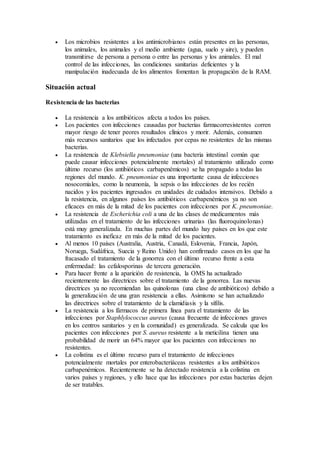  Los microbios resistentes a los antimicrobianos están presentes en las personas,
los animales, los animales y el medio ambiente (agua, suelo y aire), y pueden
transmitirse de persona a persona o entre las personas y los animales. El mal
control de las infecciones, las condiciones sanitarias deficientes y la
manipulación inadecuada de los alimentos fomentan la propagación de la RAM.
Situación actual
Resistencia de las bacterias
 La resistencia a los antibióticos afecta a todos los países.
 Los pacientes con infecciones causadas por bacterias farmacorresistentes corren
mayor riesgo de tener peores resultados clínicos y morir. Además, consumen
más recursos sanitarios que los infectados por cepas no resistentes de las mismas
bacterias.
 La resistencia de Klebsiella pneumoniae (una bacteria intestinal común que
puede causar infecciones potencialmente mortales) al tratamiento utilizado como
último recurso (los antibióticos carbapenémicos) se ha propagado a todas las
regiones del mundo. K. pneumoniae es una importante causa de infecciones
nosocomiales, como la neumonía, la sepsis o las infecciones de los recién
nacidos y los pacientes ingresados en unidades de cuidados intensivos. Debido a
la resistencia, en algunos países los antibióticos carbapenémicos ya no son
eficaces en más de la mitad de los pacientes con infecciones por K. pneumoniae.
 La resistencia de Escherichia coli a una de las clases de medicamentos más
utilizadas en el tratamiento de las infecciones urinarias (las fluoroquinolonas)
está muy generalizada. En muchas partes del mundo hay países en los que este
tratamiento es ineficaz en más de la mitad de los pacientes.
 Al menos 10 países (Australia, Austria, Canadá, Eslovenia, Francia, Japón,
Noruega, Sudáfrica, Suecia y Reino Unido) han confirmado casos en los que ha
fracasado el tratamiento de la gonorrea con el último recurso frente a esta
enfermedad: las cefalosporinas de tercera generación.
 Para hacer frente a la aparición de resistencia, la OMS ha actualizado
recientemente las directrices sobre el tratamiento de la gonorrea. Las nuevas
directrices ya no recomiendan las quinolonas (una clase de antibióticos) debido a
la generalización de una gran resistencia a ellas. Asimismo se han actualizado
las directrices sobre el tratamiento de la clamidiasis y la sífilis.
 La resistencia a los fármacos de primera línea para el tratamiento de las
infecciones por Staphlylococcus aureus (causa frecuente de infecciones graves
en los centros sanitarios y en la comunidad) es generalizada. Se calcula que los
pacientes con infecciones por S. aureus resistente a la meticilina tienen una
probabilidad de morir un 64% mayor que los pacientes con infecciones no
resistentes.
 La colistina es el último recurso para el tratamiento de infecciones
potencialmente mortales por enterobacteriáceas resistentes a los antibióticos
carbapenémicos. Recientemente se ha detectado resistencia a la colistina en
varios países y regiones, y ello hace que las infecciones por estas bacterias dejen
de ser tratables.
 