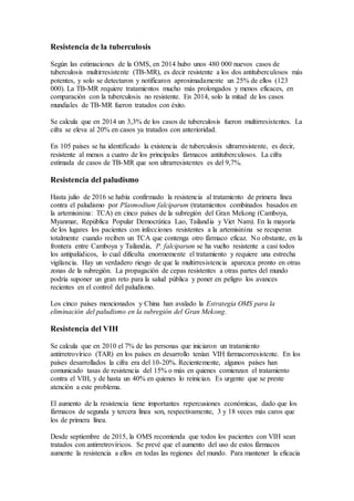 Resistencia de la tuberculosis
Según las estimaciones de la OMS, en 2014 hubo unos 480 000 nuevos casos de
tuberculosis multirresistente (TB-MR), es decir resistente a los dos antituberculosos más
potentes, y solo se detectaron y notificaron aproximadamente un 25% de ellos (123
000). La TB-MR requiere tratamientos mucho más prolongados y menos eficaces, en
comparación con la tuberculosis no resistente. En 2014, solo la mitad de los casos
mundiales de TB-MR fueron tratados con éxito.
Se calcula que en 2014 un 3,3% de los casos de tuberculosis fueron multirresistentes. La
cifra se eleva al 20% en casos ya tratados con anterioridad.
En 105 países se ha identificado la existencia de tuberculosis ultrarresistente, es decir,
resistente al menos a cuatro de los principales fármacos antituberculosos. La cifra
estimada de casos de TB-MR que son ultrarresistentes es del 9,7%.
Resistencia del paludismo
Hasta julio de 2016 se había confirmado la resistencia al tratamiento de primera línea
contra el paludismo por Plasmodium falciparum (tratamientos combinados basados en
la artemisinina: TCA) en cinco países de la subregión del Gran Mekong (Camboya,
Myanmar, República Popular Democrática Lao, Tailandia y Viet Nam). En la mayoría
de los lugares los pacientes con infecciones resistentes a la artemisinina se recuperan
totalmente cuando reciben un TCA que contenga otro fármaco eficaz. No obstante, en la
frontera entre Camboya y Tailandia, P. falciparum se ha vuelto resistente a casi todos
los antipalúdicos, lo cual dificulta enormemente el tratamiento y requiere una estrecha
vigilancia. Hay un verdadero riesgo de que la multirresistencia aparezca pronto en otras
zonas de la subregión. La propagación de cepas resistentes a otras partes del mundo
podría suponer un gran reto para la salud pública y poner en peligro los avances
recientes en el control del paludismo.
Los cinco países mencionados y China han avalado la Estrategia OMS para la
eliminación del paludismo en la subregión del Gran Mekong.
Resistencia del VIH
Se calcula que en 2010 el 7% de las personas que iniciaron un tratamiento
antirretrovírico (TAR) en los países en desarrollo tenían VIH farmacorresistente. En los
países desarrollados la cifra era del 10-20%. Recientemente, algunos países han
comunicado tasas de resistencia del 15% o más en quienes comienzan el tratamiento
contra el VIH, y de hasta un 40% en quienes lo reinician. Es urgente que se preste
atención a este problema.
El aumento de la resistencia tiene importantes repercusiones económicas, dado que los
fármacos de segunda y tercera línea son, respectivamente, 3 y 18 veces más caros que
los de primera línea.
Desde septiembre de 2015, la OMS recomienda que todos los pacientes con VIH sean
tratados con antirretrovíricos. Se prevé que el aumento del uso de estos fármacos
aumente la resistencia a ellos en todas las regiones del mundo. Para mantener la eficacia
 