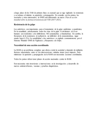 a largo plazo de los TAR de primera línea es esencial que se siga vigilando la resistencia
y se reduzca al mínimo su aparición y propagación. En consulta con los países, los
asociados y otros interesados, la OMS está elaborando un nuevo Plan de acción
mundial sobre la farmacorresistencia del VIH (2017-2021).
Resistencia de la gripe
Los antivíricos son importantes para el tratamiento de la gripe epidémica y pandémica.
En la actualidad, prácticamente todos los virus de la gripe A circulantes en el ser
humano son resistentes a los inhibidores M2 (amantadina y rimantadina). En cambio, la
frecuencia de la resistencia al oseltamivir, un inhibidor de la neuraminidasa, sigue
siendo baja (1-2%). La sensibilidad a los antivíricos es vigilada constantemente por el
Sistema Mundial OMS de Vigilancia y Respuesta a la Gripe.
Necesidad de una acción coordinada
La RAM es un problema complejo que afecta a toda la sociedad y depende de múltiples
factores relacionados entre sí. Las intervenciones aisladas tienen poco impacto. Para
minimizar la aparición y propagación de la RAM son necesarias acciones coordinadas.
Todos los países deben tener planes de acción nacionales contra la RAM.
Son necesarias más inversiones e innovaciones en la investigación y desarrollo de
nuevos antimicrobianos, vacunas y pruebas diagnósticas.
 