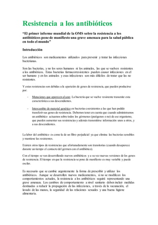 Resistencia a los antibióticos
“El primer informe mundial de la OMS sobre la resistencia a los
antibióticos pone de manifiesto una grave amenaza para la salud pública
en todo el mundo”
Introducción
Los antibióticos son medicamentos utilizados para prevenir y tratar las infecciones
bacterianas.
Son las bacterias, y no los seres humanos ni los animales, las que se vuelven resistentes
a los antibióticos. Estas bacterias farmacorresistentes pueden causar infecciones en el
ser humano y en los animales y esas infecciones son más difíciles de tratar que las no
resistentes.
Y estas resistencias son debidas a la aparición de genes de resistencia, que pueden producirse
por:
- Mutaciones que aparecen alazar. La bacteria que se vuelve resistente transmite esta
característica a sus descendientes.
- Intercambio de material genético en bacterias coexistentes a las que han podido
transferir sus genes de resistencia. Debemos tener en cuenta que cuando administramos
un antibiótico actuamos sobre todos los gérmenes (patógenos o no) de ese organismo,
que pueden aumentar sus resistencias y además transmitirse información unos a otros, y
a sus descendientes.
La labor del antibiótico es como la de un filtro perjudicial ya que elimina las bacterias sensibles
y mantiene las resistentes.
Existen otros tipos de resistencias que afortunadamente son transitorias (cuando desaparece
durante un tiempo el contacto del germen con el antibiótico).
Con el tiempo se van desarrollando nuevos antibióticos y a su vez nuevas versiones de los genes
de resistencia. El tiempo en que la resistencia se pone de manifiesto es muy variable y puede
oscilar.
Es necesario que se cambie urgentemente la forma de prescribir y utilizar los
antibióticos. Aunque se desarrollen nuevos medicamentos, si no se modifican los
comportamientos actuales, la resistencia a los antibióticos seguirá representando una
grave amenaza. Los cambios de comportamiento a nivel sanitario deben incluir medidas
destinadas a reducir la propagación de las infecciones, a través de la vacunación, el
lavado de las manos, la seguridad de las relaciones sexuales y una buena higiene
alimentaria.
 