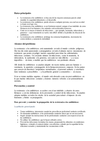 Datos principales
 La resistencia a los antibióticos es hoy una de las mayores amenazas para la salud
mundial, la seguridad alimentaria y el desarrollo.
 La resistencia a los antibióticos puede afectar a cualquier persona, sea cualsea su edad
o el país en el que viva.
 La resistencia a los antibióticos es un fenómeno natural, aunque el uso indebido de estos
fármacos en el ser humano y los animales está acelerando el proceso.
 Cada vez es mayor el número de infecciones —por ejemplo, neumonía, tuberculosis y
gonorrea— cuyo tratamiento se vuelve más difícil debido a la pérdida de eficacia de los
antibióticos.
 La resistencia a los antibióticos prolonga las estancias hospitalarias, incrementa los
costos médicos y aumenta la mortalidad.
Alcance del problema
La resistencia a los antibióticos está aumentando en todo el mundo a niveles peligrosos.
Día tras día están apareciendo y propagándose en todo el planeta nuevos mecanismos de
resistencia que ponen en peligro nuestra capacidad para tratar las enfermedades
infecciosas comunes. Un creciente número de infecciones, como la neumonía, la
tuberculosis, la septicemia o la gonorrea, son cada vez más difíciles —y a veces
imposibles— de tratar, a medida que los antibióticos van perdiendo eficacia.
Allí donde los antibióticos se pueden adquirir sin receta médica para uso humano o
veterinario, la aparición y propagación de la farmacorresistencia empeora. En los países
que carecen de directrices terapéuticas normalizadas, el personal sanitario y veterinario
tiene tendencia a prescribirlos —y la población general a consumirlos— en exceso.
Si no se toman medidas urgentes, el mundo está abocado a una era post-antibióticos en
la que muchas infecciones comunes y lesiones menores volverán a ser potencialmente
mortales.
Prevención y control
La resistencia a los antibióticos se acelera con el uso indebido y abusivo de estos
fármacos y con las deficiencias de la prevención y control de las infecciones. Se pueden
adoptar medidas en todos los niveles de la sociedad para reducir el impacto de este
fenómeno y limitar su propagación.
Para prevenir y controlar la propagación de la resistencia a los antibióticos:
La población general puede:
 Tomar antibióticos únicamente cuando los prescriba un profesional sanitario certificado.
 No demandar antibióticos si los profesionales sanitarios dicen que no son necesarios.
 Seguir siempre las instrucciones de los profesionales sanitarios con respecto al uso de
los antibióticos.
 No utilizar los antibióticos que le hayan sobrado a otros.
 Prevenir las infecciones lavándose las manos, preparando los alimentos en condiciones
higiénicas, evitando el contacto íntimo con enfermos, velando por la seguridad de las
relaciones sexuales y manteniendo las vacunaciones al día.
 
