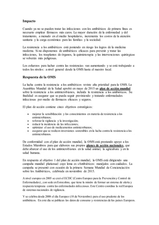 Impacto
Cuando ya no se pueden tratar las infecciones con los antibióticos de primera línea es
necesario emplear fármacos más caros. La mayor duración de la enfermedad y del
tratamiento, a menudo en el medio hospitalario, incrementa los costos de la atención
sanitaria y la carga económica para las familias y la sociedad.
La resistencia a los antibióticos está poniendo en riesgo los logros de la medicina
moderna. Si no disponemos de antibióticos eficaces para prevenir y tratar las
infecciones, los trasplantes de órganos, la quimioterapia y las intervenciones quirúrgicas
se volverán más peligrosas.
Los esfuerzos para luchar contra las resistencias van aumentando y se está trabajando a
todos los niveles: a nivel general desde la OMS hasta el nuestro local.
Respuesta de la OMS
La lucha contra la resistencia a los antibióticos reviste alta prioridad para la OMS. La
Asamblea Mundial de la Salud aprobó en mayo de 2015 un plan de acción mundial
sobre la resistencia a los antimicrobianos, incluida la resistencia a los antibióticos. Su
finalidad es asegurar que se pueda seguir previniendo y tratando enfermedades
infecciosas por medio de fármacos eficaces y seguros.
El plan de acción contiene cinco objetivos estratégicos:
 mejorar la sensibilización y los conocimientos en materia de resistencia a los
antimicrobianos;
 reforzar la vigilancia y la investigación;
 reducir la incidencia de las infecciones;
 optimizar el uso de medicamentos antimicrobianos;
 asegurar que se realicen inversiones sostenibles en la lucha contra la resistencia a los
antimicrobianos.
De conformidad con el plan de acción mundial, la OMS está prestando apoyo a los
Estados Miembros para que elaboren sus propios planes de acción nacionales, que
debe abarcar el uso de los antimicrobianos en la salud animal, la agricultura y en la
salud humana.
En respuesta al objetivo 1 del plan de acción mundial, la OMS está dirigiendo una
campaña mundial plurianual cuyo lema es «Antibióticos: manéjalos con cuidado». La
campaña se presentó con ocasión de la primera Semana Mundial de Concienciación
sobre los Antibióticos, celebrada en noviembre de 2015.
A nivel europeo en 2005 se creó el ECDC (Centro Europeo para la Prevención y Control de
Enfermedades) , con sede en Estocolmo, que tiene la misión de formar un sistema de alerta y
respuesta temprana contra las enfermedades infecciosas. Este Centro coordina la red Europea
de sistemas nacionales de vigilancia.
Y se celebra desde 2008 el día Europeo (18 de Noviembre) para el uso prudente de los
antibióticos. En este día se publican los datos de consumo y resistencias de los países Europeos.
 
