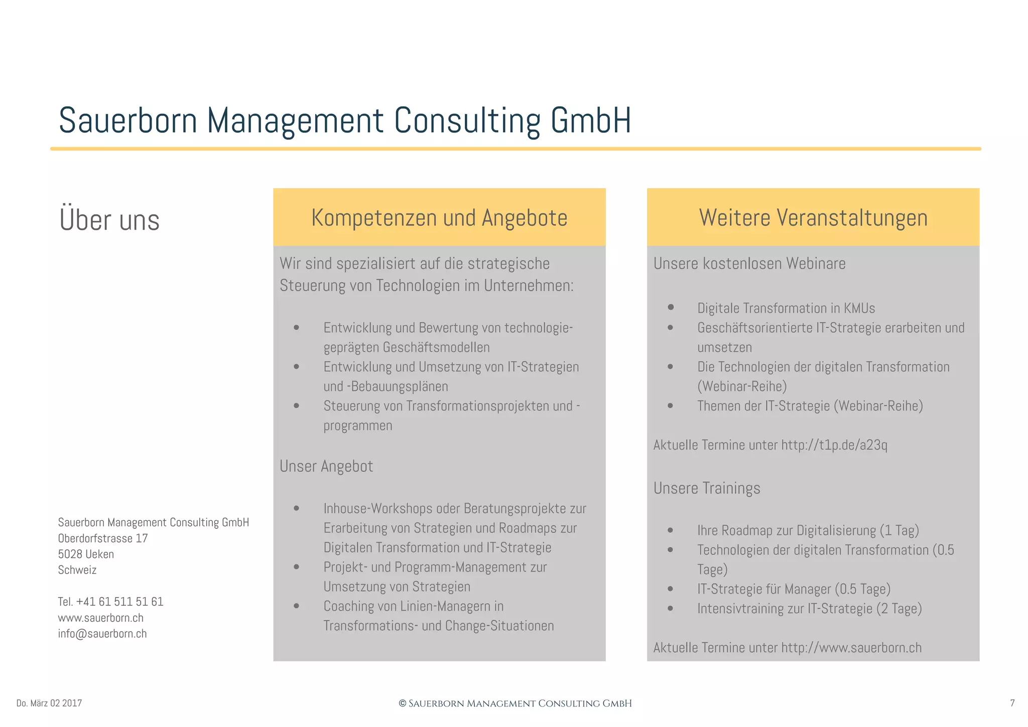 7© Sauerborn Management Consulting GmbHDo. März 02 2017
Sauerborn Management Consulting GmbH
Kompetenzen und Angebote
Wir sind spezialisiert auf die strategische
Steuerung von Technologien im Unternehmen:
• Entwicklung und Bewertung von technologie-
geprägten Geschäftsmodellen
• Entwicklung und Umsetzung von IT-Strategien
und -Bebauungsplänen
• Steuerung von Transformationsprojekten und -
programmen
Unser Angebot
• Inhouse-Workshops oder Beratungsprojekte zur
Erarbeitung von Strategien und Roadmaps zur
Digitalen Transformation und IT-Strategie
• Projekt- und Programm-Management zur
Umsetzung von Strategien
• Coaching von Linien-Managern in
Transformations- und Change-Situationen
Weitere VeranstaltungenÜber uns
Sauerborn Management Consulting GmbH
Oberdorfstrasse 17
5028 Ueken
Schweiz
Tel. +41 61 511 51 61
www.sauerborn.ch
info@sauerborn.ch
Unsere kostenlosen Webinare
• Digitale Transformation in KMUs
• Geschäftsorientierte IT-Strategie erarbeiten und
umsetzen
• Die Technologien der digitalen Transformation
(Webinar-Reihe)
• Themen der IT-Strategie (Webinar-Reihe)
Aktuelle Termine unter http://t1p.de/a23q
Unsere Trainings
• Ihre Roadmap zur Digitalisierung (1 Tag)
• Technologien der digitalen Transformation (0.5
Tage)
• IT-Strategie für Manager (0.5 Tage)
• Intensivtraining zur IT-Strategie (2 Tage)
Aktuelle Termine unter http://www.sauerborn.ch
 