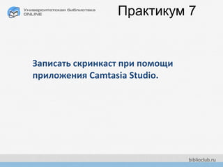 Практикум 7
Записать скринкаст при помощи
приложения Camtasia Studio.
 