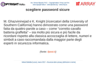 M. Ghazvininejad e K. Knight (ricercatori della University of
Southern California) hanno dimostrato come una password
fatta da quattro parole a caso – come “corretto cavallo
batteria graffetta” – sia molto più sicura e più facile da
ricordare rispetto alla classica accozzaglia di lettere, numeri e
simboli a caso raccomandata dalla maggior parte degli
esperti in sicurezza informatica.
(fonte: ilpost.it)
Avv. Simone Aliprandi, Ph.D. – Copyright-Italia.it / Array Law Firm
www.copyright-italia.it – www.aliprandi.org – www.array.eu
Istituto Deledda (Lecce), marzo 2017 – Sicurezza dati e privacy (definizioni e norme)
scegliere password sicure
 