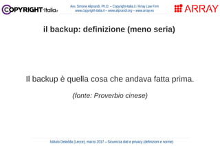 Il backup è quella cosa che andava fatta prima.
(fonte: Proverbio cinese)
Avv. Simone Aliprandi, Ph.D. – Copyright-Italia.it / Array Law Firm
www.copyright-italia.it – www.aliprandi.org – www.array.eu
Istituto Deledda (Lecce), marzo 2017 – Sicurezza dati e privacy (definizioni e norme)
il backup: definizione (meno seria)
 