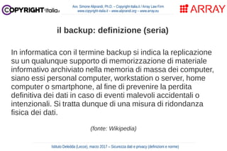 In informatica con il termine backup si indica la replicazione
su un qualunque supporto di memorizzazione di materiale
informativo archiviato nella memoria di massa dei computer,
siano essi personal computer, workstation o server, home
computer o smartphone, al fine di prevenire la perdita
definitiva dei dati in caso di eventi malevoli accidentali o
intenzionali. Si tratta dunque di una misura di ridondanza
fisica dei dati.
(fonte: Wikipedia)
Avv. Simone Aliprandi, Ph.D. – Copyright-Italia.it / Array Law Firm
www.copyright-italia.it – www.aliprandi.org – www.array.eu
Istituto Deledda (Lecce), marzo 2017 – Sicurezza dati e privacy (definizioni e norme)
il backup: definizione (seria)
 
