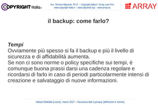 Tempi
Ovviamente più spesso si fa il backup e più il livello di
sicurezza e di affidabilità aumenta.
Se non ci sono norme o policy specifiche sui tempi, è
comunque buona prassi darsi una cadenza regolare e
ricordarsi di farlo in caso di periodi particolarmente intensi di
creazione e salvataggio di nuove informazioni.
Avv. Simone Aliprandi, Ph.D. – Copyright-Italia.it / Array Law Firm
www.copyright-italia.it – www.aliprandi.org – www.array.eu
Istituto Deledda (Lecce), marzo 2017 – Sicurezza dati e privacy (definizioni e norme)
il backup: come farlo?
 