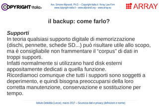 Supporti
In teoria qualsiasi supporto digitale di memorizzazione
(dischi, pennette, schede SD...) può risultare utile allo scopo,
ma è consigliabile non frammentare il “corpus” di dati in
troppi supporti.
Infatti normalmente si utilizzano hard disk esterni
appositamente dedicati a quella funzione.
Ricordiamoci comunque che tutti i supporti sono soggetti a
deperimento, e quindi bisogna preoccuparsi della loro
corretta manutenzione, conservazione e sostituzione per
tempo.
Avv. Simone Aliprandi, Ph.D. – Copyright-Italia.it / Array Law Firm
www.copyright-italia.it – www.aliprandi.org – www.array.eu
Istituto Deledda (Lecce), marzo 2017 – Sicurezza dati e privacy (definizioni e norme)
il backup: come farlo?
 