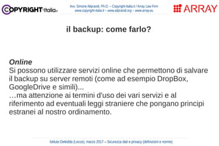 Online
Si possono utilizzare servizi online che permettono di salvare
il backup su server remoti (come ad esempio DropBox,
GoogleDrive e simili)...
…ma attenzione ai termini d'uso dei vari servizi e al
riferimento ad eventuali leggi straniere che pongano principi
estranei al nostro ordinamento.
Avv. Simone Aliprandi, Ph.D. – Copyright-Italia.it / Array Law Firm
www.copyright-italia.it – www.aliprandi.org – www.array.eu
Istituto Deledda (Lecce), marzo 2017 – Sicurezza dati e privacy (definizioni e norme)
il backup: come farlo?
 