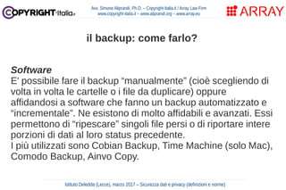 Software
E' possibile fare il backup “manualmente” (cioè scegliendo di
volta in volta le cartelle o i file da duplicare) oppure
affidandosi a software che fanno un backup automatizzato e
“incrementale”. Ne esistono di molto affidabili e avanzati. Essi
permettono di “ripescare” singoli file persi o di riportare intere
porzioni di dati al loro status precedente.
I più utilizzati sono Cobian Backup, Time Machine (solo Mac),
Comodo Backup, Ainvo Copy.
Avv. Simone Aliprandi, Ph.D. – Copyright-Italia.it / Array Law Firm
www.copyright-italia.it – www.aliprandi.org – www.array.eu
Istituto Deledda (Lecce), marzo 2017 – Sicurezza dati e privacy (definizioni e norme)
il backup: come farlo?
 
