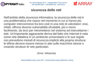 Nell'ambito della sicurezza informatica, la sicurezza delle reti è
una problematica che nasce nel momento in cui si hanno più
computer interconnessi fra loro cioè in una rete di calcolatori: essi,
infatti, offrono diverse vulnerabilità sfruttabili, più o meno
facilmente, da terzi per intromettersi nel sistema ed intercettarne i
dati. Un'importante aggravante deriva dal fatto che Internet è nata
come rete didattica in un ambiente universitario e le sue regole
non prevedono metodi di sicurezza impliciti alla propria struttura:
le difese devono essere messe in atto sulle macchine stesse o
creando strutture di rete particolari.
(fonte: Wikipedia)
Avv. Simone Aliprandi, Ph.D. – Copyright-Italia.it / Array Law Firm
www.copyright-italia.it – www.aliprandi.org – www.array.eu
Istituto Deledda (Lecce), marzo 2017 – Sicurezza dati e privacy (definizioni e norme)
sicurezza delle reti
 