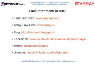 Avv. Simone Aliprandi, Ph.D. – Copyright-Italia.it / Array Law Firm
www.copyright-italia.it – www.aliprandi.org – www.array.eu
i miei riferimenti in rete:
• Il mio sito web: www.aliprandi.org
• Array Law Firm: www.array.eu
• Blog: http://aliprandi.blogspot.it
• Facebook: www.facebook.com/simone.aliprandi.page/
• Twitter: @simonealiprandi
• LinkedIn: http://it.linkedin.com/in/aliprandi
Istituto Deledda (Lecce), marzo 2017 – Sicurezza dati e privacy (definizioni e norme)
 