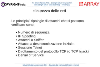 Le principiali tipologie di attacchi che si possono
verificare sono:
● Numero di sequenza
● IP Spoofing
● Attacchi a Sniffer
● Attacco a desincronizzazione iniziale
● Sessione Telnet
● Dirottamento del protocollo TCP (o TCP hijack)
● Denial of Service
Avv. Simone Aliprandi, Ph.D. – Copyright-Italia.it / Array Law Firm
www.copyright-italia.it – www.aliprandi.org – www.array.eu
Istituto Deledda (Lecce), marzo 2017 – Sicurezza dati e privacy (definizioni e norme)
sicurezza delle reti
 