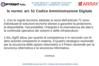 1. Con le regole tecniche adottate ai sensi dell’articolo 71 sono
individuate le soluzioni tecniche idonee a garantire la protezione,
la disponibilità, l'accessibilità, l'integrità e la riservatezza dei dati e
la continuità operativa dei sistemi e delle infrastrutture.
1-bis. AgID attua, per quanto di competenza e in raccordo con le
altre autorità competenti in materia, il Quadro strategico nazionale
per la sicurezza dello spazio cibernetico e il Piano nazionale per la
sicurezza cibernetica e la sicurezza informatica.
continua
Avv. Simone Aliprandi, Ph.D. – Copyright-Italia.it / Array Law Firm
www.copyright-italia.it – www.aliprandi.org – www.array.eu
Istituto Deledda (Lecce), marzo 2017 – Sicurezza dati e privacy (definizioni e norme)
le norme: art. 51 Codice Amministrazione Digitale
 