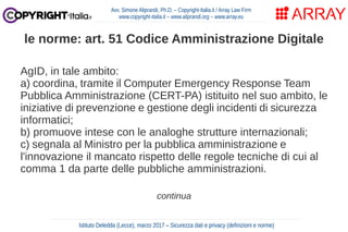 AgID, in tale ambito:
a) coordina, tramite il Computer Emergency Response Team
Pubblica Amministrazione (CERT-PA) istituito nel suo ambito, le
iniziative di prevenzione e gestione degli incidenti di sicurezza
informatici;
b) promuove intese con le analoghe strutture internazionali;
c) segnala al Ministro per la pubblica amministrazione e
l'innovazione il mancato rispetto delle regole tecniche di cui al
comma 1 da parte delle pubbliche amministrazioni.
continua
Avv. Simone Aliprandi, Ph.D. – Copyright-Italia.it / Array Law Firm
www.copyright-italia.it – www.aliprandi.org – www.array.eu
Istituto Deledda (Lecce), marzo 2017 – Sicurezza dati e privacy (definizioni e norme)
le norme: art. 51 Codice Amministrazione Digitale
 