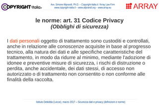 I dati personali oggetto di trattamento sono custoditi e controllati,
anche in relazione alle conoscenze acquisite in base al progresso
tecnico, alla natura dei dati e alle specifiche caratteristiche del
trattamento, in modo da ridurre al minimo, mediante l'adozione di
idonee e preventive misure di sicurezza, i rischi di distruzione o
perdita, anche accidentale, dei dati stessi, di accesso non
autorizzato o di trattamento non consentito o non conforme alle
finalità della raccolta.
Avv. Simone Aliprandi, Ph.D. – Copyright-Italia.it / Array Law Firm
www.copyright-italia.it – www.aliprandi.org – www.array.eu
Istituto Deledda (Lecce), marzo 2017 – Sicurezza dati e privacy (definizioni e norme)
le norme: art. 31 Codice Privacy
(Obblighi di sicurezza)
 