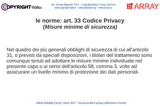 Nel quadro dei più generali obblighi di sicurezza di cui all'articolo
31, o previsti da speciali disposizioni, i titolari del trattamento sono
comunque tenuti ad adottare le misure minime individuate nel
presente capo o ai sensi dell'articolo 58, comma 3, volte ad
assicurare un livello minimo di protezione dei dati personali.
Avv. Simone Aliprandi, Ph.D. – Copyright-Italia.it / Array Law Firm
www.copyright-italia.it – www.aliprandi.org – www.array.eu
Istituto Deledda (Lecce), marzo 2017 – Sicurezza dati e privacy (definizioni e norme)
le norme: art. 33 Codice Privacy
(Misure minime di sicurezza)
 