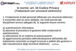 1. Il trattamento di dati personali effettuato con strumenti elettronici
è consentito solo se sono adottate, nei modi previsti dal
disciplinare tecnico (allegato B), le seguenti misure minime:
a) autenticazione informatica;
b) adozione di procedure di gestione delle credenziali di
autenticazione;
c) utilizzazione di un sistema di autorizzazione;
d) aggiornamento periodico dell'individuazione dell'ambito del
trattamento consentito ai singoli incaricati e addetti alla gestione o
alla manutenzione degli strumenti elettronici; continua...
Avv. Simone Aliprandi, Ph.D. – Copyright-Italia.it / Array Law Firm
www.copyright-italia.it – www.aliprandi.org – www.array.eu
Istituto Deledda (Lecce), marzo 2017 – Sicurezza dati e privacy (definizioni e norme)
le norme: art. 34 Codice Privacy
(Trattamenti con strumenti elettronici)
 