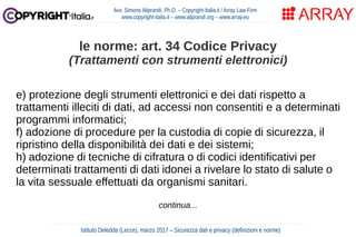 e) protezione degli strumenti elettronici e dei dati rispetto a
trattamenti illeciti di dati, ad accessi non consentiti e a determinati
programmi informatici;
f) adozione di procedure per la custodia di copie di sicurezza, il
ripristino della disponibilità dei dati e dei sistemi;
h) adozione di tecniche di cifratura o di codici identificativi per
determinati trattamenti di dati idonei a rivelare lo stato di salute o
la vita sessuale effettuati da organismi sanitari.
continua...
Avv. Simone Aliprandi, Ph.D. – Copyright-Italia.it / Array Law Firm
www.copyright-italia.it – www.aliprandi.org – www.array.eu
Istituto Deledda (Lecce), marzo 2017 – Sicurezza dati e privacy (definizioni e norme)
le norme: art. 34 Codice Privacy
(Trattamenti con strumenti elettronici)
 