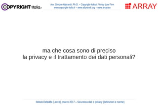 ma che cosa sono di preciso
la privacy e il trattamento dei dati personali?
Avv. Simone Aliprandi, Ph.D. – Copyright-Italia.it / Array Law Firm
www.copyright-italia.it – www.aliprandi.org – www.array.eu
Istituto Deledda (Lecce), marzo 2017 – Sicurezza dati e privacy (definizioni e norme)
 