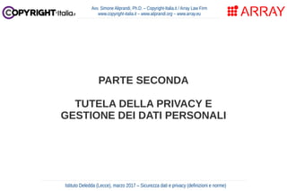 PARTE SECONDA
TUTELA DELLA PRIVACY E
GESTIONE DEI DATI PERSONALI
Avv. Simone Aliprandi, Ph.D. – Copyright-Italia.it / Array Law Firm
www.copyright-italia.it – www.aliprandi.org – www.array.eu
Istituto Deledda (Lecce), marzo 2017 – Sicurezza dati e privacy (definizioni e norme)
 