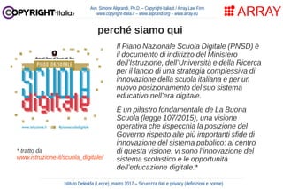 Avv. Simone Aliprandi, Ph.D. – Copyright-Italia.it / Array Law Firm
www.copyright-italia.it – www.aliprandi.org – www.array.eu
perché siamo qui
Istituto Deledda (Lecce), marzo 2017 – Sicurezza dati e privacy (definizioni e norme)
Il Piano Nazionale Scuola Digitale (PNSD) è
il documento di indirizzo del Ministero
dell’Istruzione, dell’Università e della Ricerca
per il lancio di una strategia complessiva di
innovazione della scuola italiana e per un
nuovo posizionamento del suo sistema
educativo nell’era digitale.
È un pilastro fondamentale de La Buona
Scuola (legge 107/2015), una visione
operativa che rispecchia la posizione del
Governo rispetto alle più importanti sfide di
innovazione del sistema pubblico: al centro
di questa visione, vi sono l’innovazione del
sistema scolastico e le opportunità
dell’educazione digitale.*
* tratto da
www.istruzione.it/scuola_digitale/
 