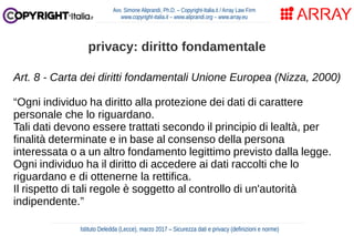 Art. 8 - Carta dei diritti fondamentali Unione Europea (Nizza, 2000)
“Ogni individuo ha diritto alla protezione dei dati di carattere
personale che lo riguardano.
Tali dati devono essere trattati secondo il principio di lealtà, per
finalità determinate e in base al consenso della persona
interessata o a un altro fondamento legittimo previsto dalla legge.
Ogni individuo ha il diritto di accedere ai dati raccolti che lo
riguardano e di ottenerne la rettifica.
Il rispetto di tali regole è soggetto al controllo di un'autorità
indipendente.”
Avv. Simone Aliprandi, Ph.D. – Copyright-Italia.it / Array Law Firm
www.copyright-italia.it – www.aliprandi.org – www.array.eu
Istituto Deledda (Lecce), marzo 2017 – Sicurezza dati e privacy (definizioni e norme)
privacy: diritto fondamentale
 