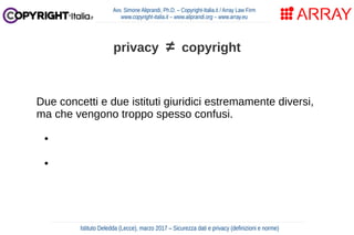 Due concetti e due istituti giuridici estremamente diversi,
ma che vengono troppo spesso confusi.
● privacy → tutela della riservatezza e dei dati personali
● copyright → tutela della opere creative
Avv. Simone Aliprandi, Ph.D. – Copyright-Italia.it / Array Law Firm
www.copyright-italia.it – www.aliprandi.org – www.array.eu
Istituto Deledda (Lecce), marzo 2017 – Sicurezza dati e privacy (definizioni e norme)
privacy ≠ copyright
 